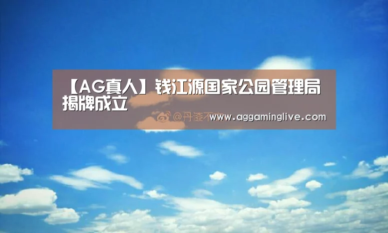 【AG真人】钱江源国家公园管理局揭牌成立(图2) AG游艺