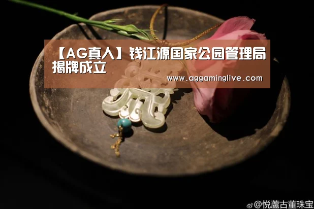 【AG真人】钱江源国家公园管理局揭牌成立(图3) AG真人